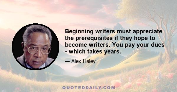 Beginning writers must appreciate the prerequisites if they hope to become writers. You pay your dues - which takes years.