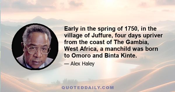 Early in the spring of 1750, in the village of Juffure, four days upriver from the coast of The Gambia, West Africa, a manchild was born to Omoro and Binta Kinte.