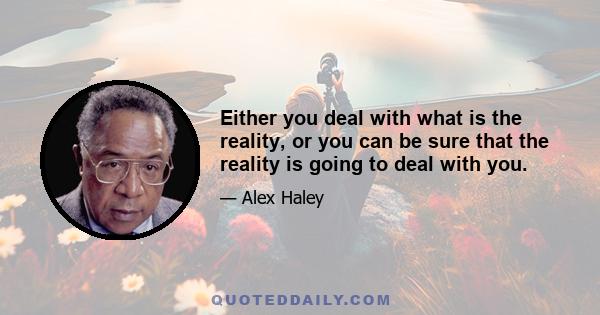 Either you deal with what is the reality, or you can be sure that the reality is going to deal with you.