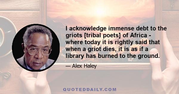 I acknowledge immense debt to the griots [tribal poets] of Africa - where today it is rightly said that when a griot dies, it is as if a library has burned to the ground.