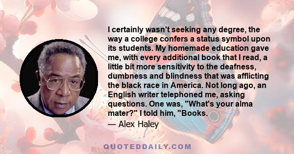 I certainly wasn't seeking any degree, the way a college confers a status symbol upon its students. My homemade education gave me, with every additional book that I read, a little bit more sensitivity to the deafness,