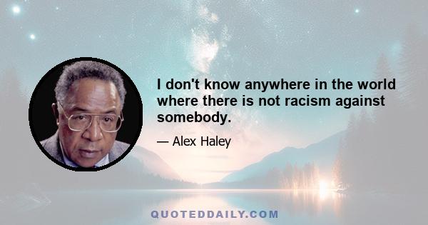 I don't know anywhere in the world where there is not racism against somebody.