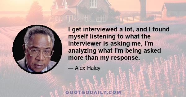 I get interviewed a lot, and I found myself listening to what the interviewer is asking me, I'm analyzing what I'm being asked more than my response.