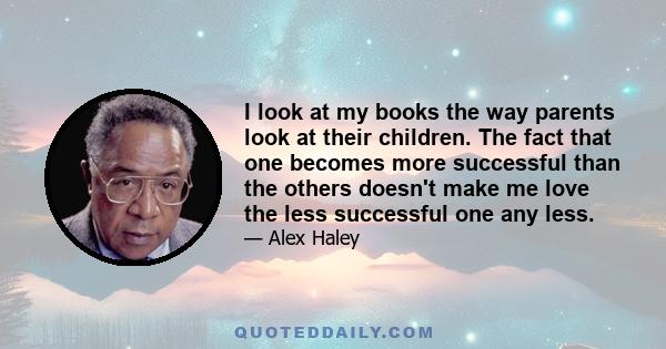 I look at my books the way parents look at their children. The fact that one becomes more successful than the others doesn't make me love the less successful one any less.