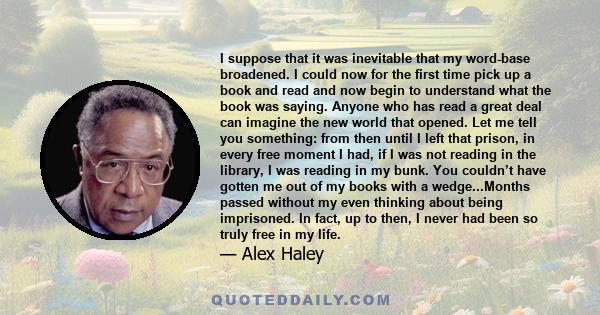 I suppose that it was inevitable that my word-base broadened. I could now for the first time pick up a book and read and now begin to understand what the book was saying. Anyone who has read a great deal can imagine the 