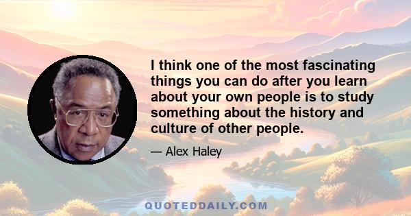 I think one of the most fascinating things you can do after you learn about your own people is to study something about the history and culture of other people.