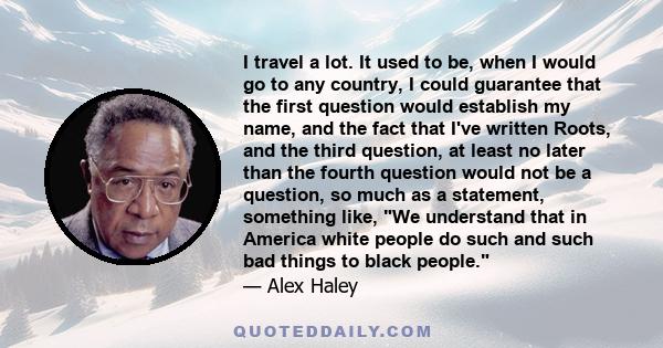 I travel a lot. It used to be, when I would go to any country, I could guarantee that the first question would establish my name, and the fact that I've written Roots, and the third question, at least no later than the