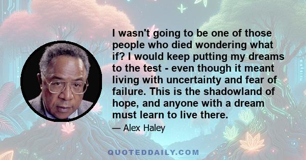 I wasn't going to be one of those people who died wondering what if? I would keep putting my dreams to the test - even though it meant living with uncertainty and fear of failure. This is the shadowland of hope, and