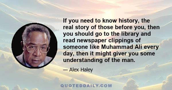 If you need to know history, the real story of those before you, then you should go to the library and read newspaper clippings of someone like Muhammad Ali every day, then it might giver you some understanding of the