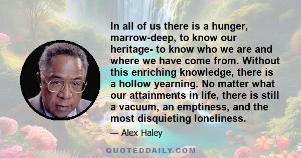 In all of us there is a hunger, marrow-deep, to know our heritage- to know who we are and where we have come from. Without this enriching knowledge, there is a hollow yearning. No matter what our attainments in life,