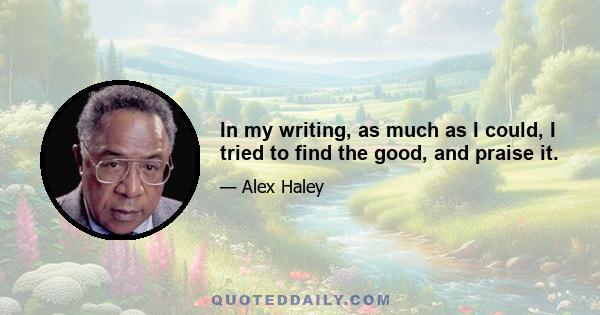 In my writing, as much as I could, I tried to find the good, and praise it.