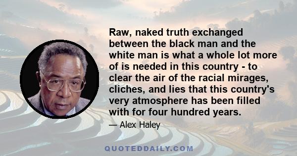 Raw, naked truth exchanged between the black man and the white man is what a whole lot more of is needed in this country - to clear the air of the racial mirages, cliches, and lies that this country's very atmosphere