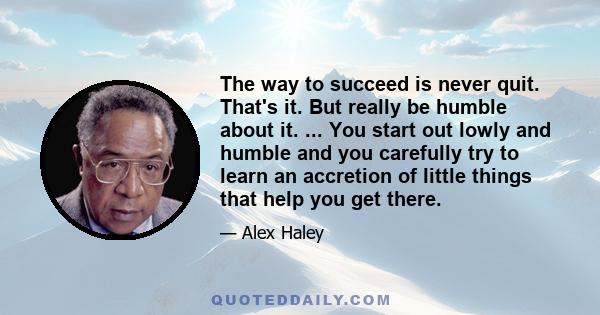 The way to succeed is never quit. That's it. But really be humble about it. ... You start out lowly and humble and you carefully try to learn an accretion of little things that help you get there.