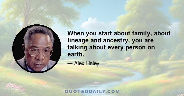 When you start about family, about lineage and ancestry, you are talking about every person on earth.