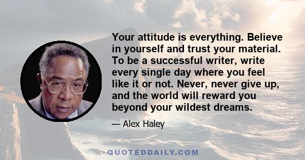 Your attitude is everything. Believe in yourself and trust your material. To be a successful writer, write every single day where you feel like it or not. Never, never give up, and the world will reward you beyond your