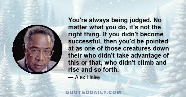 You're always being judged. No matter what you do, it's not the right thing. If you didn't become successful, then you'd be pointed at as one of those creatures down their who didn't take advantage of this or that, who