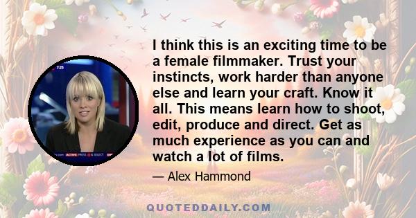 I think this is an exciting time to be a female filmmaker. Trust your instincts, work harder than anyone else and learn your craft. Know it all. This means learn how to shoot, edit, produce and direct. Get as much