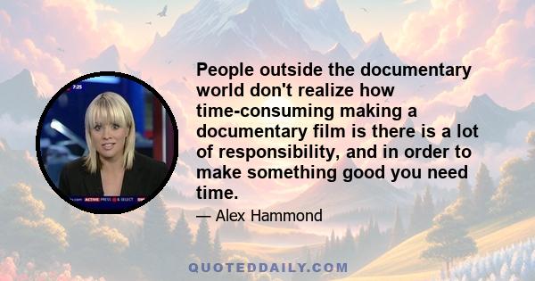 People outside the documentary world don't realize how time-consuming making a documentary film is there is a lot of responsibility, and in order to make something good you need time.