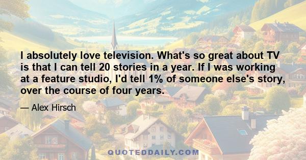 I absolutely love television. What's so great about TV is that I can tell 20 stories in a year. If I was working at a feature studio, I'd tell 1% of someone else's story, over the course of four years.