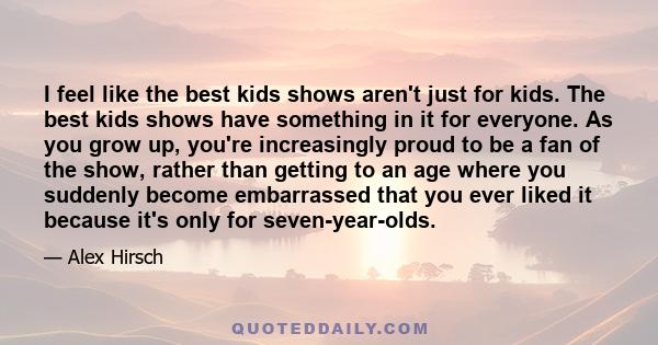 I feel like the best kids shows aren't just for kids. The best kids shows have something in it for everyone. As you grow up, you're increasingly proud to be a fan of the show, rather than getting to an age where you