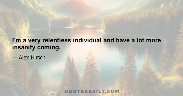 I'm a very relentless individual and have a lot more insanity coming.