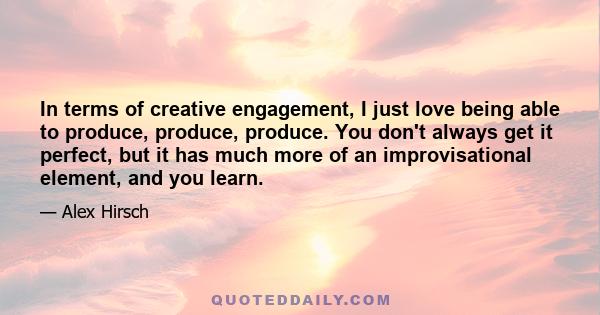 In terms of creative engagement, I just love being able to produce, produce, produce. You don't always get it perfect, but it has much more of an improvisational element, and you learn.