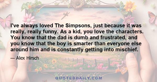 I've always loved The Simpsons, just because it was really, really funny. As a kid, you love the characters. You know that the dad is dumb and frustrated, and you know that the boy is smarter than everyone else around