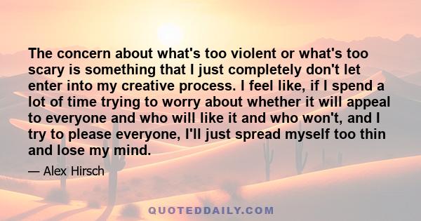 The concern about what's too violent or what's too scary is something that I just completely don't let enter into my creative process. I feel like, if I spend a lot of time trying to worry about whether it will appeal