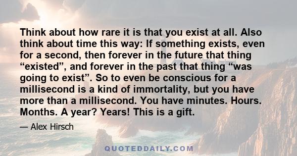 Think about how rare it is that you exist at all. Also think about time this way: If something exists, even for a second, then forever in the future that thing “existed”, and forever in the past that thing “was going to 