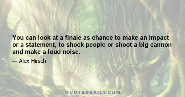 You can look at a finale as chance to make an impact or a statement, to shock people or shoot a big cannon and make a loud noise.