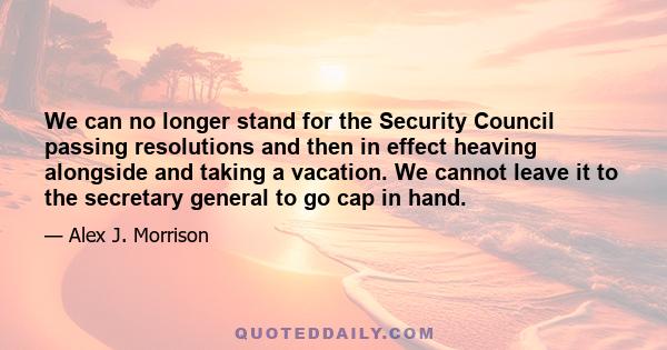 We can no longer stand for the Security Council passing resolutions and then in effect heaving alongside and taking a vacation. We cannot leave it to the secretary general to go cap in hand.