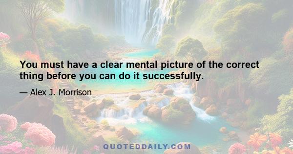 You must have a clear mental picture of the correct thing before you can do it successfully.