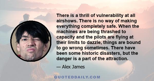 There is a thrill of vulnerability at all airshows. There is no way of making everything completely safe. When the machines are being thrashed to capacity and the pilots are flying at their limits to dazzle, things are