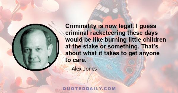 Criminality is now legal. I guess criminal racketeering these days would be like burning little children at the stake or something. That's about what it takes to get anyone to care.