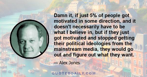 Damn it, if just 5% of people got motivated in some direction, and it doesn't necessarily have to be what I believe in, but if they just got motivated and stopped getting their political ideologies from the mainstream