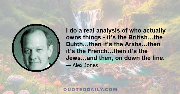 I do a real analysis of who actually owns things - it’s the British…the Dutch…then it’s the Arabs…then it’s the French…then it’s the Jews…and then, on down the line.