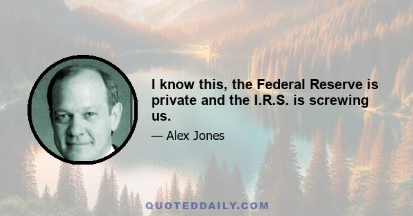 I know this, the Federal Reserve is private and the I.R.S. is screwing us.