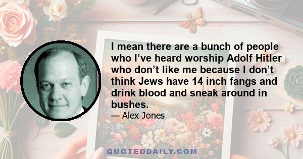 I mean there are a bunch of people who I’ve heard worship Adolf Hitler who don’t like me because I don’t think Jews have 14 inch fangs and drink blood and sneak around in bushes.