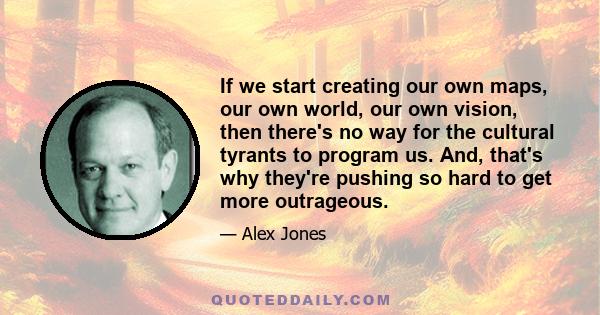 If we start creating our own maps, our own world, our own vision, then there's no way for the cultural tyrants to program us. And, that's why they're pushing so hard to get more outrageous.