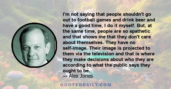 I'm not saying that people shouldn't go out to football games and drink beer and have a good time, I do it myself. But, at the same time, people are so apathetic and that shows me that they don't care about themselves.