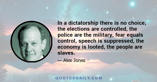 In a dictatorship there is no choice, the elections are controlled, the police are the military, fear equals control, speech is suppressed, the economy is looted, the people are slaves.