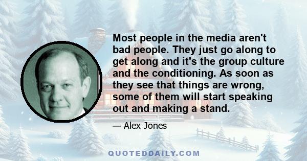 Most people in the media aren't bad people. They just go along to get along and it's the group culture and the conditioning. As soon as they see that things are wrong, some of them will start speaking out and making a