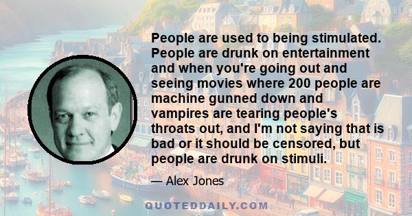 People are used to being stimulated. People are drunk on entertainment and when you're going out and seeing movies where 200 people are machine gunned down and vampires are tearing people's throats out, and I'm not