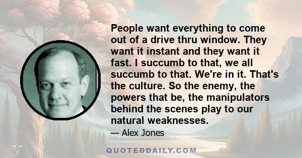 People want everything to come out of a drive thru window. They want it instant and they want it fast. I succumb to that, we all succumb to that. We're in it. That's the culture. So the enemy, the powers that be, the