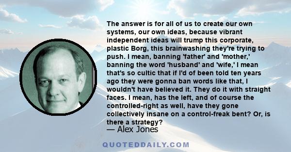 The answer is for all of us to create our own systems, our own ideas, because vibrant independent ideas will trump this corporate, plastic Borg, this brainwashing they're trying to push. I mean, banning 'father' and