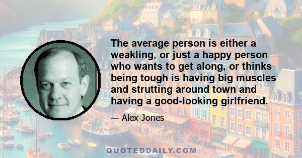 The average person is either a weakling, or just a happy person who wants to get along, or thinks being tough is having big muscles and strutting around town and having a good-looking girlfriend.