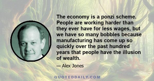 The economy is a ponzi scheme. People are working harder than they ever have for less wages, but we have so many bobbles because manufacturing has come up so quickly over the past hundred years that people have the