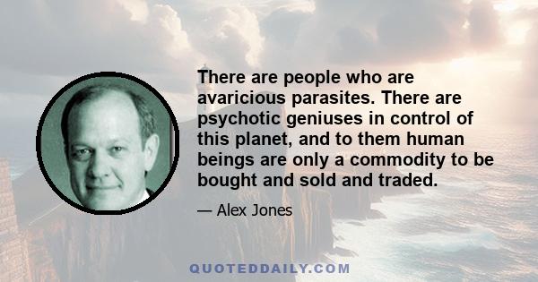 There are people who are avaricious parasites. There are psychotic geniuses in control of this planet, and to them human beings are only a commodity to be bought and sold and traded.