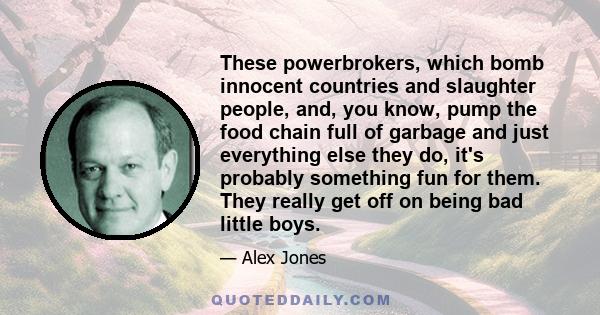 These powerbrokers, which bomb innocent countries and slaughter people, and, you know, pump the food chain full of garbage and just everything else they do, it's probably something fun for them. They really get off on