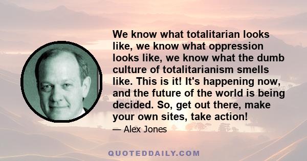 We know what totalitarian looks like, we know what oppression looks like, we know what the dumb culture of totalitarianism smells like. This is it! It's happening now, and the future of the world is being decided. So,